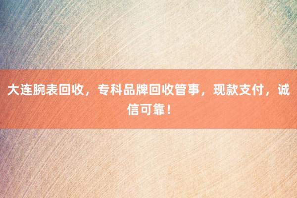 大连腕表回收，专科品牌回收管事，现款支付，诚信可靠！