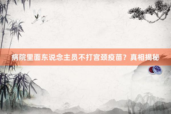 病院里面东说念主员不打宫颈疫苗？真相揭秘