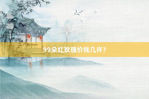 99朵红玫瑰价钱几许？
